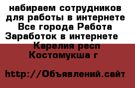 набираем сотрудников для работы в интернете - Все города Работа » Заработок в интернете   . Карелия респ.,Костомукша г.